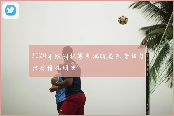 2020年欧洲杯赛果揭晓各队晋级与出局情况明朗