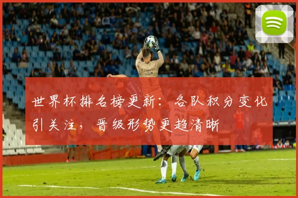 世界杯排名榜更新:各队积分变化引关注,晋级形势更趋清晰