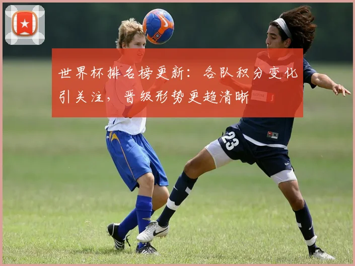 世界杯排名榜更新：各队积分变化引关注，晋级形势更趋清晰