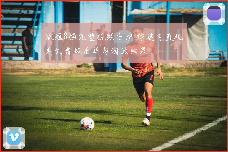 欧冠8强完整视频出炉 球迷可直观看到晋级名单与淘汰结果