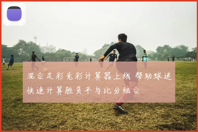 混合足彩竞彩计算器上线 帮助球迷快速计算胜负平与比分组合