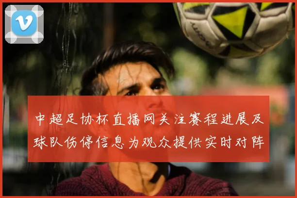 中超足协杯直播网关注赛程进展及球队伤停信息为观众提供实时对阵看点