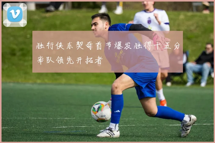 独行侠东契奇首节爆发独得十五分率队领先开拓者