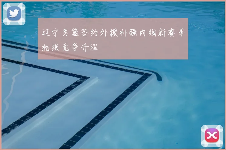 辽宁男篮签约外援补强内线新赛季轮换竞争升温