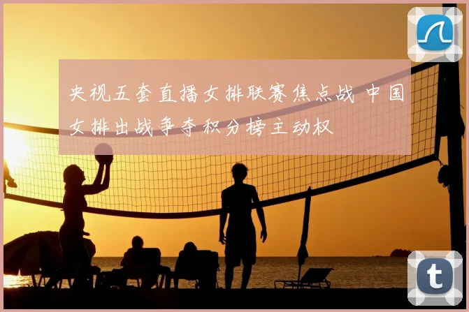 央视五套直播女排联赛焦点战 中国女排出战争夺积分榜主动权