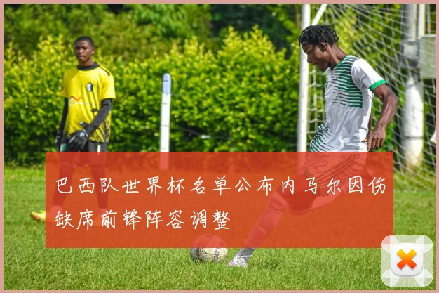 巴西队世界杯名单公布内马尔因伤缺席前锋阵容调整