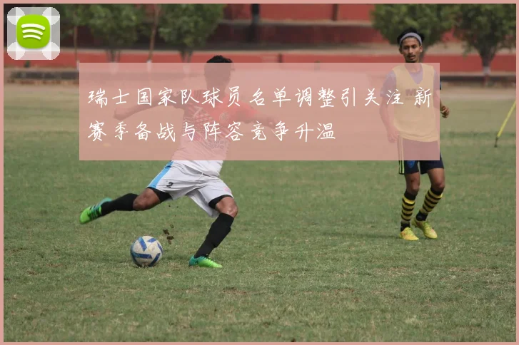 瑞士国家队球员名单调整引关注 新赛季备战与阵容竞争升温