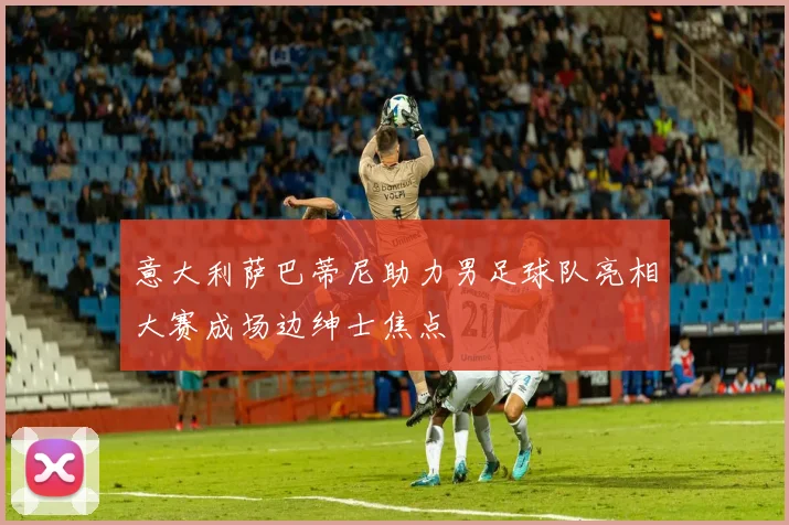 意大利萨巴蒂尼助力男足球队亮相大赛成场边绅士焦点