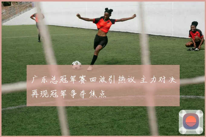 广东总冠军赛回放引热议 主力对决再现冠军争夺焦点