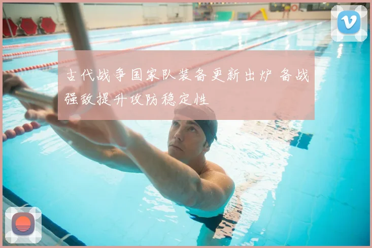 古代战争国家队装备更新出炉 备战强敌提升攻防稳定性