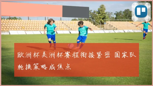 欧洲杯美洲杯赛程衔接紧密 国家队轮换策略成焦点
