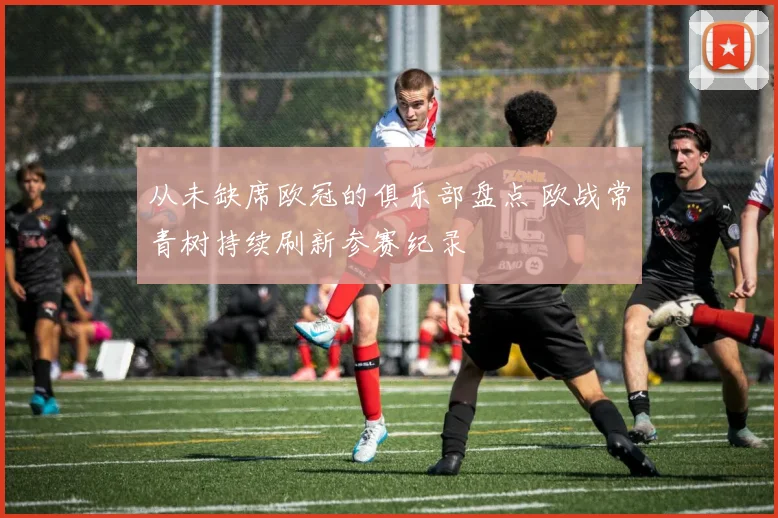 从未缺席欧冠的俱乐部盘点 欧战常青树持续刷新参赛纪录