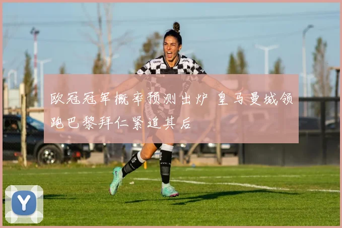 欧冠冠军概率预测出炉 皇马曼城领跑巴黎拜仁紧追其后