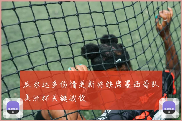 瓜尔达多伤情更新将缺席墨西哥队美洲杯关键战役