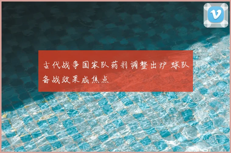 古代战争国家队药剂调整出炉 球队备战效果成焦点