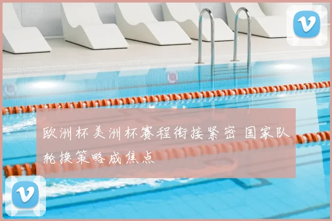 欧洲杯美洲杯赛程衔接紧密 国家队轮换策略成焦点