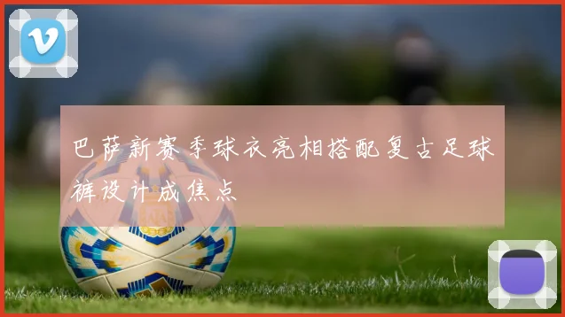 巴萨新赛季球衣亮相搭配复古足球裤设计成焦点